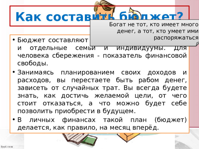 Как составить бюджет? Богат не тот, кто имеет много денег, а тот, кто умеет ими распоряжаться Бюджет составляют не только организации, но и отдельные семьи и индивидуумы. Для человека сбережения - показатель финансовой свободы. Занимаясь планированием своих доходов и расходов, вы перестаете быть рабом денег, зависеть от случайных трат. Вы всегда будете знать, как достичь желаемой цели, от чего стоит отказаться, а что можно будет себе позволить приобрести в будущем. В личных финансах такой план (бюджет) делается, как правило, на месяц вперёд. 
