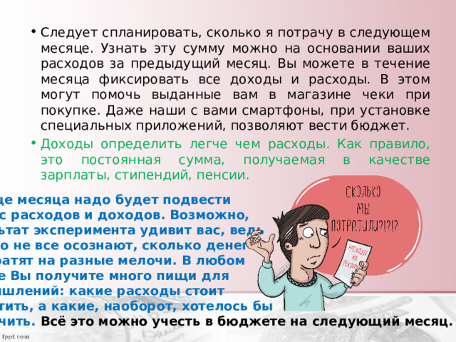 Следует спланировать, сколько я потрачу в следующем месяце. Узнать эту сумму можно на основании ваших расходов за предыдущий месяц. Вы можете в течение месяца фиксировать все доходы и расходы. В этом могут помочь выданные вам в магазине чеки при покупке. Даже наши с вами смартфоны, при установке специальных приложений, позволяют вести бюджет. Доходы определить легче чем расходы. Как правило, это постоянная сумма, получаемая в качестве зарплаты, стипендий, пенсии. В конце месяца надо будет подвести баланс расходов и доходов. Возможно, результат эксперимента удивит вас, ведь далеко не все осознают, сколько денег они тратят на разные мелочи. В любом случае Вы получите много пищи для размышлений: какие расходы стоит сократить, а какие, наоборот, хотелось бы увеличить. Всё это можно учесть в бюджете на следующий месяц. 
