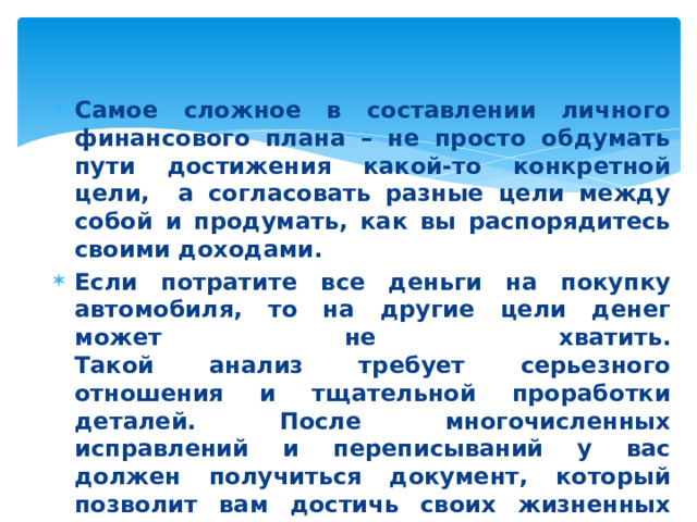 Самое сложное в составлении личного финансового плана – не просто обдумать пути достижения какой-то конкретной цели, а согласовать разные цели между собой и продумать, как вы распорядитесь своими доходами. Если потратите все деньги на покупку автомобиля, то на другие цели денег может не хватить.  Такой анализ требует серьезного отношения и тщательной проработки деталей. После многочисленных исправлений и переписываний у вас должен получиться документ, который позволит вам достичь своих жизненных целей. 