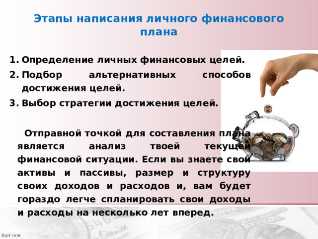Этапы написания личного финансового плана Определение личных финансовых целей. Подбор альтернативных способов достижения целей. Выбор стратегии достижения целей.   Отправной точкой для составления плана является анализ твоей текущей финансовой ситуации. Если вы знаете свои активы и пассивы, размер и структуру своих доходов и расходов и, вам будет гораздо легче спланировать свои доходы и расходы на несколько лет вперед. 