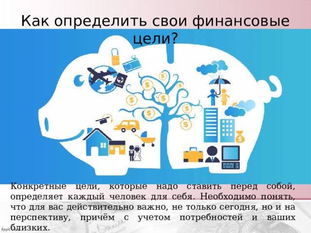 Как определить свои финансовые цели? Конкретные цели, которые надо ставить перед собой, определяет каждый человек для себя. Необходимо понять, что для вас действительно важно, не только сегодня, но и на перспективу, причём с учетом потребностей и ваших близких. 