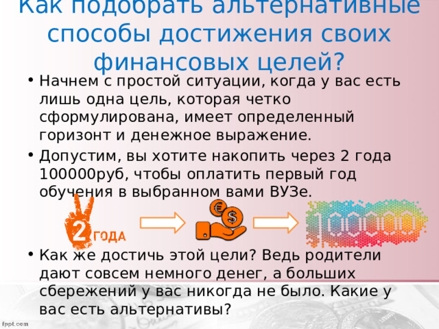 Как подобрать альтернативные способы достижения своих финансовых целей? Начнем с простой ситуации, когда у вас есть лишь одна цель, которая четко сформулирована, имеет определенный горизонт и денежное выражение. Допустим, вы хотите накопить через 2 года 100000руб, чтобы оплатить первый год обучения в выбранном вами ВУЗе. Как же достичь этой цели? Ведь родители дают совсем немного денег, а больших сбережений у вас никогда не было. Какие у вас есть альтернативы? 