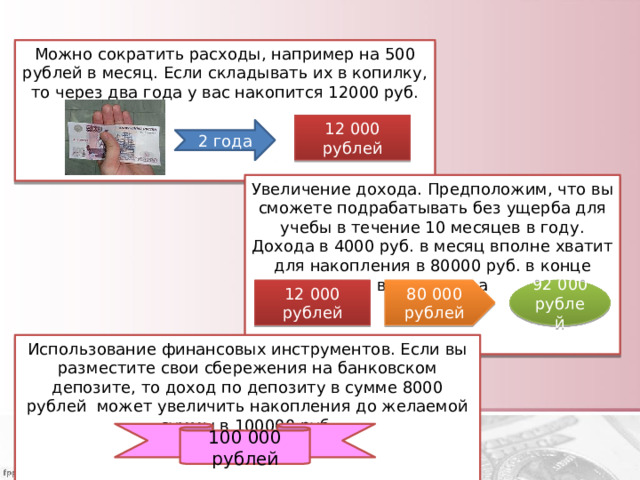Можно сократить расходы, например на 500 рублей в месяц. Если складывать их в копилку, то через два года у вас накопится 12000 руб.     12 000 рублей 2 года Увеличение дохода. Предположим, что вы сможете подрабатывать без ущерба для учебы в течение 10 месяцев в году. Дохода в 4000 руб. в месяц вполне хватит для накопления в 80000 руб. в конце второго года 12 000 рублей 92 000 рублей 80 000 рублей Использование финансовых инструментов. Если вы разместите свои сбережения на банковском депозите, то доход по депозиту в сумме 8000 рублей может увеличить накопления до желаемой суммы в 100000 руб.    100 000 рублей 
