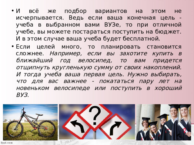 И всё же подбор вариантов на этом не исчерпывается. Ведь если ваша конечная цель - учеба в выбранном вами ВУЗе, то при отличной учебе, вы можете постараться поступить на бюджет. И в этом случае ваша учеба будет бесплатной. Если целей много, то планировать становится сложнее. Например, если вы захотите купить в ближайший год велосипед, то вам придется отщипнуть кругленькую сумму от своих накоплений. И тогда учеба ваша первая цель. Нужно выбирать, что для вас важнее - покататься пару лет на новеньком велосипеде или поступить в хороший ВУЗ. 