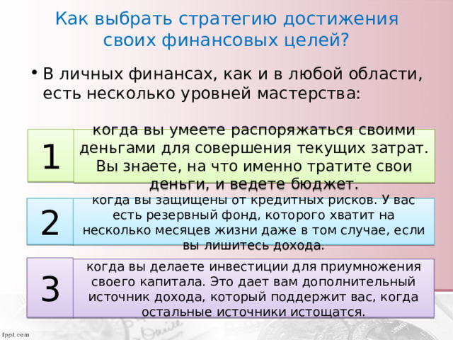 Как выбрать стратегию достижения своих финансовых целей? В личных финансах, как и в любой области, есть несколько уровней мастерства: 1 когда вы умеете распоряжаться своими деньгами для совершения текущих затрат. Вы знаете, на что именно тратите свои деньги, и ведете бюджет. 2 когда вы защищены от кредитных рисков. У вас есть резервный фонд, которого хватит на несколько месяцев жизни даже в том случае, если вы лишитесь дохода. 3 когда вы делаете инвестиции для приумножения своего капитала. Это дает вам дополнительный источник дохода, который поддержит вас, когда остальные источники истощатся. 