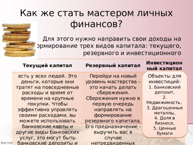 Как же стать мастером личных финансов? Для этого нужно направить свои доходы на формирование трех видов капитала: текущего, резервного и инвестиционного Текущий капитал Резервный капитал есть у всех людей. Это деньги, которые они тратят на повседневные расходы и время от времени на крупные покупки. Чтобы эффективно управлять своими расходами, вы можете использовать банковские карты и другие виды банковских услуг, это могут быть банковские депозиты и кредиты Инвестиционный капитал Перейди на новый уровень мастерства – это начать делать сбережения. Сбережения нужно в первую очередь направлять на формирование резервного капитала. Его предназначение - выручить вас в случае непредвиденных расходов Цель инвестирования заставить ваши деньги, а точнее сбережения работать на вас, принося дополнительный доход Объекты для инвестиций: 1. Банковский депозит, 2. Недвижимость, 3. Драгоценные металлы, 4. Доля в бизнесе, 5. Ценные бумаги 
