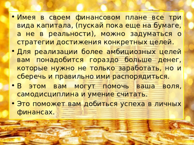 Имея в своем финансовом плане все три вида капитала, (пускай пока еще на бумаге, а не в реальности), можно задуматься о стратегии достижения конкретных целей. Для реализации более амбициозных целей вам понадобится гораздо больше денег, которые нужно не только заработать, но и сберечь и правильно ими распорядиться. В этом вам могут помочь ваша воля, самодисциплина и умение считать. Это поможет вам добиться успеха в личных финансах. 