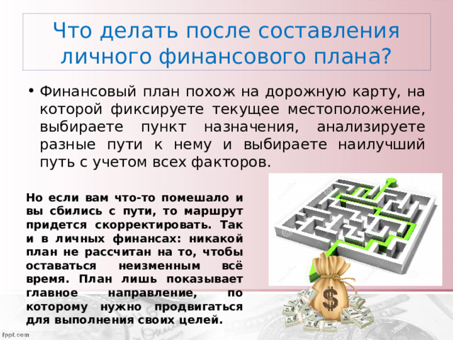 Что делать после составления личного финансового плана? Финансовый план похож на дорожную карту, на которой фиксируете текущее местоположение, выбираете пункт назначения, анализируете разные пути к нему и выбираете наилучший путь с учетом всех факторов. Но если вам что-то помешало и вы сбились с пути, то маршрут придется скорректировать. Так и в личных финансах: никакой план не рассчитан на то, чтобы оставаться неизменным всё время. План лишь показывает главное направление, по которому нужно продвигаться для выполнения своих целей. 