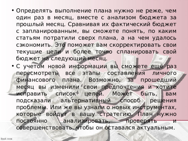 Определять выполнение плана нужно не реже, чем один раз в месяц, вместе с анализом бюджета за прошлый месяц. Сравнивая их фактический бюджет с запланированным, вы сможете понять, по каким статьям потратили сверх плана, а на чем удалось сэкономить. Это поможет вам скорректировать свои текущие цели и более точно спланировать свой бюджет на следующий месяц. С учетом новой информации вы сможете ещё раз пересмотреть все этапы составления личного финансового плана. Возможно, за прошедший месяц вы изменили свои предпочтения и хотите исправить список целей. Может быть, вам подсказали альтернативный способ решения проблемы. Или же вы узнали о новых инструментах, которые войдут в вашу стратегию. План нужно постоянно анализировать, проверять и совершенствовать, чтобы он оставался актуальным. 