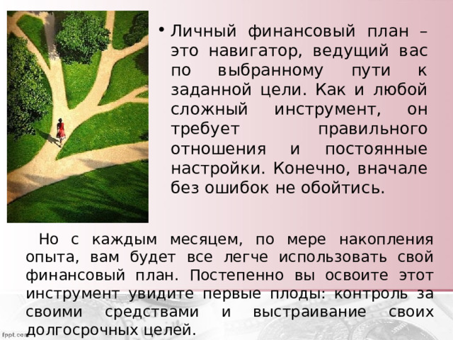 Личный финансовый план – это навигатор, ведущий вас по выбранному пути к заданной цели. Как и любой сложный инструмент, он требует правильного отношения и постоянные настройки. Конечно, вначале без ошибок не обойтись.  Но с каждым месяцем, по мере накопления опыта, вам будет все легче использовать свой финансовый план. Постепенно вы освоите этот инструмент увидите первые плоды: контроль за своими средствами и выстраивание своих долгосрочных целей. 