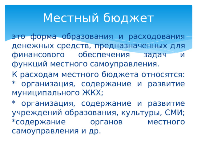 Местный бюджет это форма образования и расходования денежных средств, предназначенных для финансового обеспечения задач и функций местного самоуправления. К расходам местного бюджета относятся:  * организация, содержание и развитие муниципального ЖКХ; * организация, содержание и развитие учреждений образования, культуры, СМИ;  *содержание органов местного самоуправления и др. 
