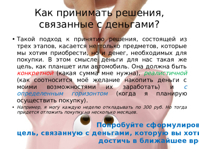 Как принимать решения, связанные с деньгами? Такой подход к принятию решения, состоящей из трех этапов, касается не только предметов, которые мы хотим приобрести, но и денег, необходимых для покупки. В этом смысле деньги для нас такая же цель, как планшет или автомобиль. Она должна быть конкретной (какая сумма мне нужна), реалистичной (как соотносится моё желание накопить деньги с моими возможностями их заработать) и с определенным горизонтом (когда я планирую осуществить покупку). Например, я могу каждую неделю откладывать по 300 руб. Но тогда придется отложить покупку на несколько месяцев. Попробуйте сформулировать цель, связанную с деньгами, которую вы хотите достичь в ближайшее время 