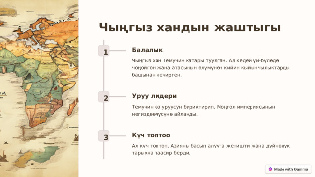 Чыңгыз хандын жаштыгы Балалык 1 Чыңгыз хан Темучин катары туулган. Ал кедей үй-бүлөдө чоңойгон жана атасынын өлүмүнөн кийин кыйынчылыктарды башынан кечирген. Уруу лидери 2 Темучин өз уруусун бириктирип, Моңгол империясынын негиздөөчүсүнө айланды. Күч топтоо 3 Ал күч топтоп, Азияны басып алууга жетишти жана дүйнөлүк тарыхка таасир берди.  