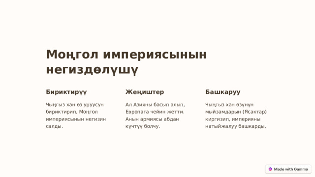 Моңгол империясынын негиздөлүшү Бириктирүү Жеңиштер Башкаруу Чыңгыз хан өз уруусун бириктирип, Моңгол империясынын негизин салды. Ал Азияны басып алып, Европага чейин жетти. Анын армиясы абдан күчтүү болчу. Чыңгыз хан өзүнүн мыйзамдарын (Ясактар) киргизип, империяны натыйжалуу башкарды.  