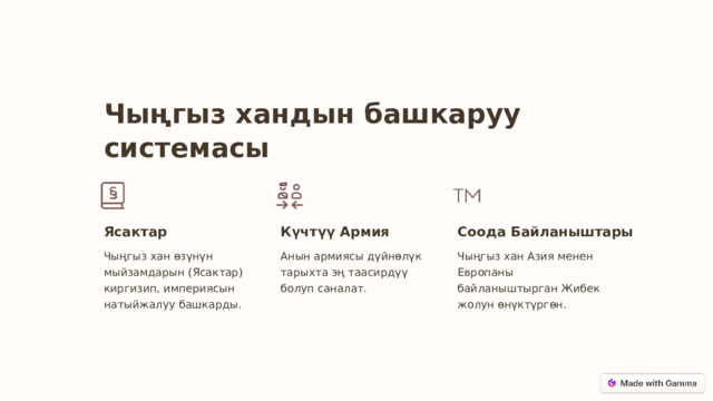 Чыңгыз хандын башкаруу системасы Ясактар Күчтүү Армия Соода Байланыштары Чыңгыз хан өзүнүн мыйзамдарын (Ясактар) киргизип, империясын натыйжалуу башкарды. Анын армиясы дүйнөлүк тарыхта эң таасирдүү болуп саналат. Чыңгыз хан Азия менен Европаны байланыштырган Жибек жолун өнүктүргөн.  