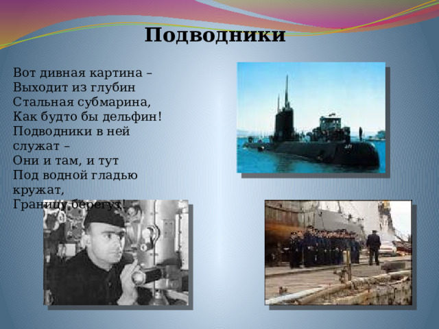 Подводники Вот дивная картина – Выходит из глубин Стальная субмарина, Как будто бы дельфин! Подводники в ней служат – Они и там, и тут Под водной гладью кружат, Границу берегут! 