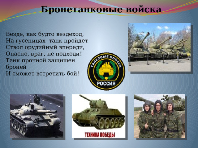 Бронетанковые войска Везде, как будто вездеход, На гусеницах танк пройдет Ствол орудийный впереди, Опасно, враг, не подходи! Танк прочной защищен броней И сможет встретить бой! 