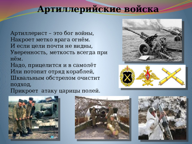 Артиллерийские войска Артиллерист – это бог войны, Накроет метко врага огнём. И если цели почти не видны, Уверенность, меткость всегда при нём. Надо, прицелится и в самолёт Или потопит отряд кораблей, Шквальным обстрелом очистит подход, Прикроет атаку царицы полей. 