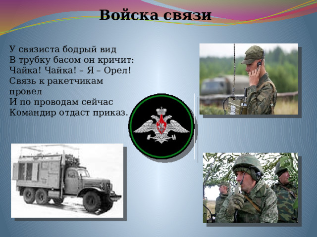 Войска связи У связиста бодрый вид В трубку басом он кричит: Чайка! Чайка! – Я – Орел! Связь к ракетчикам провел И по проводам сейчас Командир отдаст приказ. 
