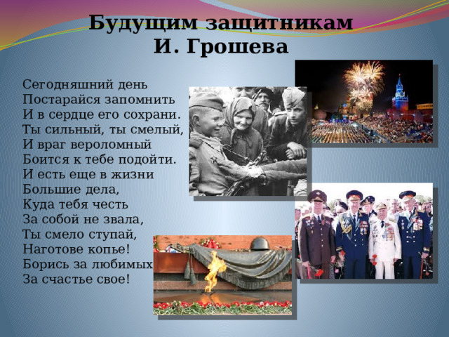 Будущим защитникам И. Грошева Сегодняшний день  Постарайся запомнить  И в сердце его сохрани.  Ты сильный, ты смелый,  И враг вероломный  Боится к тебе подойти.  И есть еще в жизни  Большие дела,  Куда тебя честь  За собой не звала,  Ты смело ступай,  Наготове копье!  Борись за любимых,   За счастье свое! 
