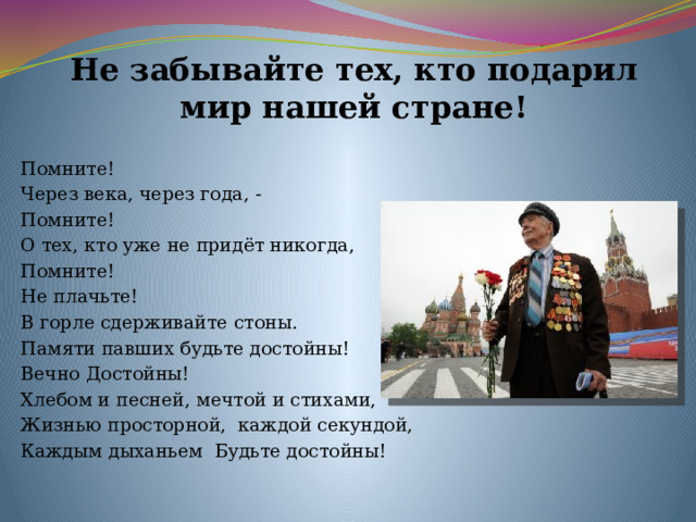Не забывайте тех, кто подарил мир нашей стране! Помните! Через века, через года, - Помните! О тех, кто уже не придёт никогда, Помните! Не плачьте! В горле сдерживайте стоны. Памяти павших будьте достойны! Вечно Достойны! Хлебом и песней, мечтой и стихами, Жизнью просторной,  каждой секундой, Каждым дыханьем  Будьте достойны! 