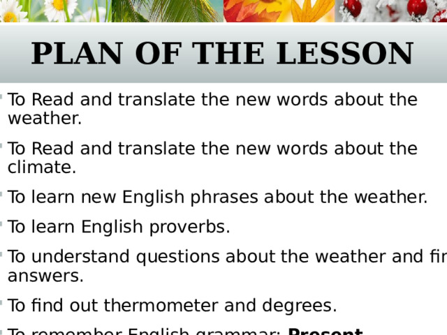 Plan of the lesson To Read and translate the new words about the weather. To Read and translate the new words about the climate. To learn new English phrases about the weather. To learn English proverbs. To understand questions about the weather and find answers. To find out thermometer and degrees. To remember English grammar: Present Continuous / Present Simple  