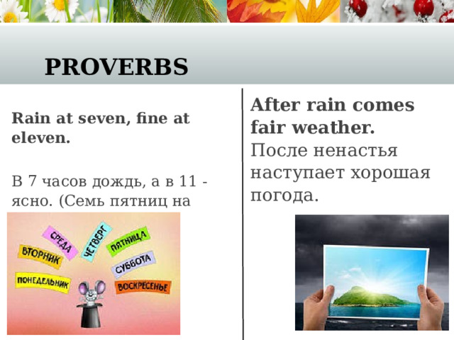 Proverbs After rain comes fair weather.   После ненастья наступает хорошая погода. Rain at seven, fine at eleven.  В 7 часов дождь, а в 11 - ясно. (Семь пятниц на неделе.)  