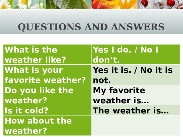 Questions and answers What is the weather like? Yes I do. / No I don’t. What is your favorite weather? Yes it is. / No it is not. Do you like the weather? My favorite weather is… Is it cold? The weather is… How about the weather?   
