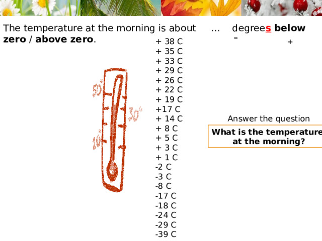 The temperature at the morning is about … degree s  below zero / above zero . + - + 38 C + 35 C + 33 C + 29 C + 26 C + 22 C + 19 C +17 C + 14 C + 8 C + 5 C + 3 C + 1 C -2 C -3 C -8 C -17 C -18 C -24 C -29 C -39 C Answer the question What is the temperature at the morning? 
