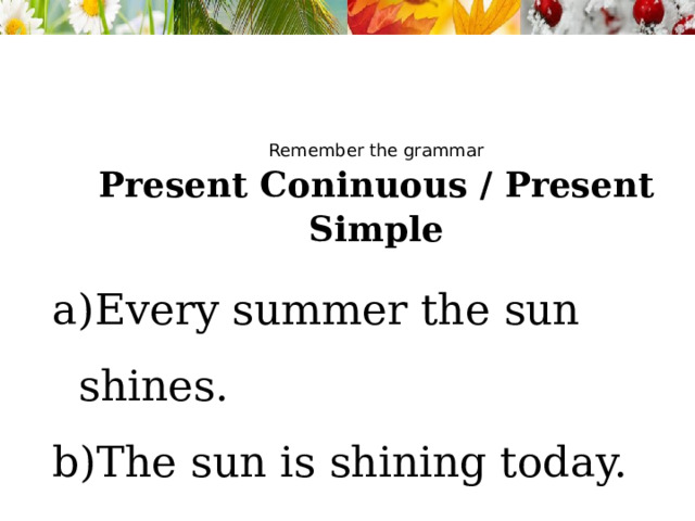 Remember the grammar Present Coninuous / Present Simple Every summer the sun shines. The sun is shining today. 