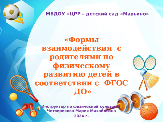 МБДОУ «ЦРР – детский сад «Марьино» «Формы взаимодействия с родителями по физическому развитию детей в соответствии с  ФГОС  ДО»  Инструктор по физической культуре: Четверикова Мария Михайловна 2024 г . 