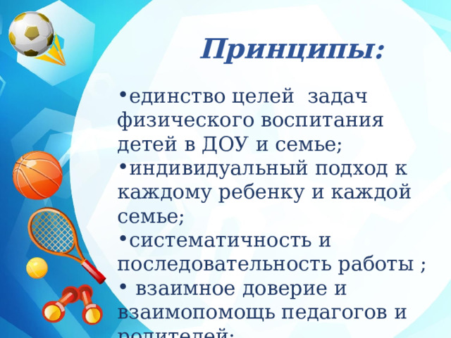 Принципы: единство целей задач физического воспитания детей в ДОУ и семье; индивидуальный подход к каждому ребенку и каждой семье; систематичность и последовательность работы ;  взаимное доверие и взаимопомощь педагогов и родителей; 