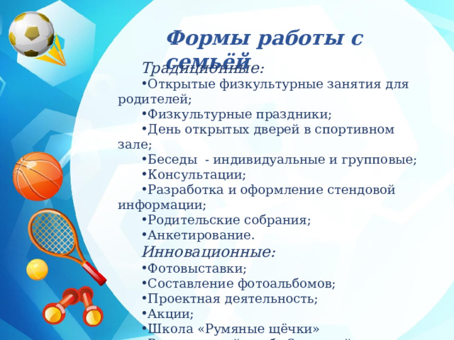  Формы работы с семьёй Традиционные: Открытые физкультурные занятия для родителей; Физкультурные праздники; День открытых дверей в спортивном зале; Беседы - индивидуальные и групповые; Консультации; Разработка и оформление стендовой информации; Родительские собрания; Анкетирование. Инновационные: Фотовыставки; Составление фотоальбомов; Проектная деятельность; Акции; Школа «Румяные щёчки» Родительский клуб «Здоровый малыш». 