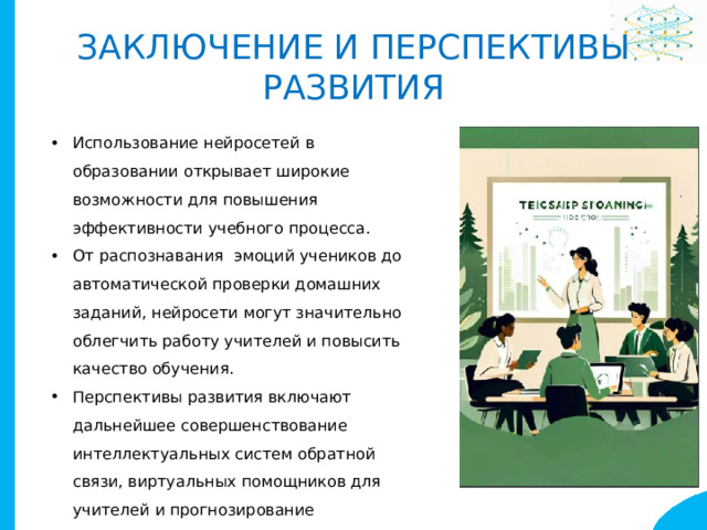Заключение и перспективы развития Использование нейросетей в образовании открывает широкие возможности для повышения эффективности учебного процесса. От распознавания эмоций учеников до автоматической проверки домашних заданий, нейросети могут значительно облегчить работу учителей и повысить качество обучения. Перспективы развития включают дальнейшее совершенствование интеллектуальных систем обратной связи, виртуальных помощников для учителей и прогнозирование академической успеваемости. 