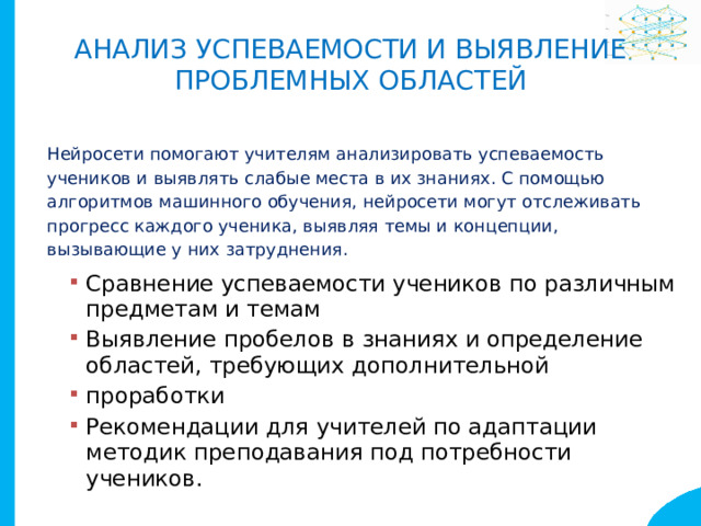 Анализ успеваемости и выявление  проблемных областей Нейросети помогают учителям анализировать успеваемость учеников и выявлять слабые места в их знаниях. С помощью алгоритмов машинного обучения, нейросети могут отслеживать прогресс каждого ученика, выявляя темы и концепции, вызывающие у них затруднения. Сравнение успеваемости учеников по различным предметам и темам Выявление пробелов в знаниях и определение областей, требующих дополнительной проработки Рекомендации для учителей по адаптации методик преподавания под потребности учеников. Сравнение успеваемости учеников по различным предметам и темам Выявление пробелов в знаниях и определение областей, требующих дополнительной проработки Рекомендации для учителей по адаптации методик преподавания под потребности учеников. 