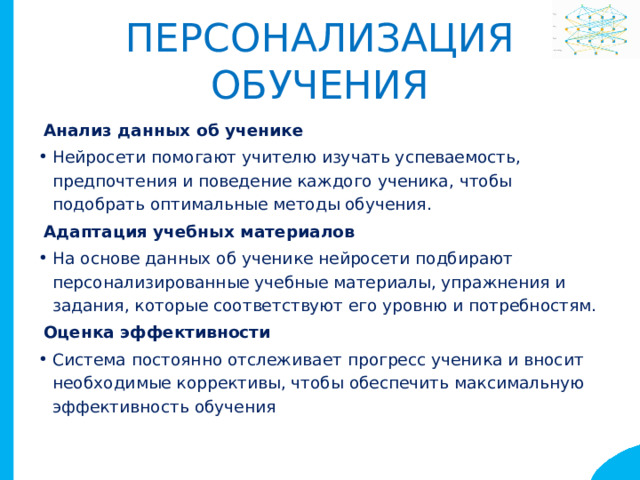 Персонализация обучения Анализ данных об ученике Нейросети помогают учителю изучать успеваемость, предпочтения и поведение каждого ученика, чтобы подобрать оптимальные методы обучения. Адаптация учебных материалов На основе данных об ученике нейросети подбирают персонализированные учебные материалы, упражнения и задания, которые соответствуют его уровню и потребностям. Оценка эффективности Система постоянно отслеживает прогресс ученика и вносит необходимые коррективы, чтобы обеспечить максимальную эффективность обучения 