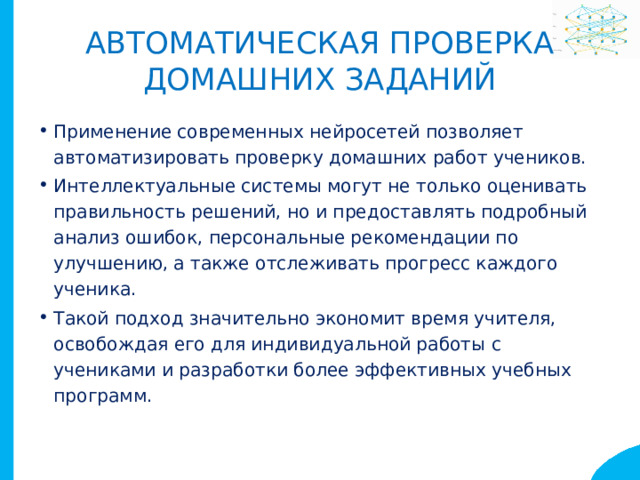 Автоматическая проверка  домашних заданий Применение современных нейросетей позволяет автоматизировать проверку домашних работ учеников. Интеллектуальные системы могут не только оценивать правильность решений, но и предоставлять подробный анализ ошибок, персональные рекомендации по улучшению, а также отслеживать прогресс каждого ученика. Такой подход значительно экономит время учителя, освобождая его для индивидуальной работы с учениками и разработки более эффективных учебных программ. 