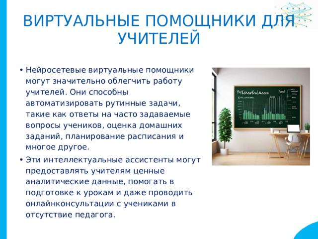 Виртуальные помощники для учителей Нейросетевые виртуальные помощники могут значительно облегчить работу учителей. Они способны автоматизировать рутинные задачи, такие как ответы на часто задаваемые вопросы учеников, оценка домашних заданий, планирование расписания и многое другое. Эти интеллектуальные ассистенты могут предоставлять учителям ценные аналитические данные, помогать в подготовке к урокам и даже проводить онлайнконсультации с учениками в отсутствие педагога. 