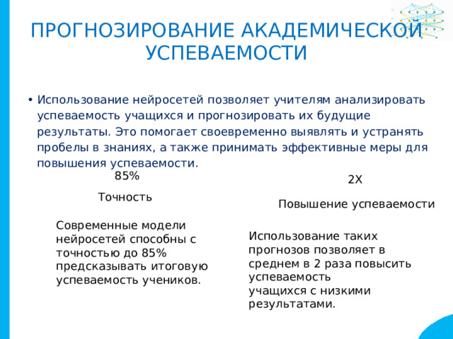 Прогнозирование академической  успеваемости Использование нейросетей позволяет учителям анализировать успеваемость учащихся и прогнозировать их будущие результаты. Это помогает своевременно выявлять и устранять пробелы в знаниях, а также принимать эффективные меры для повышения успеваемости. 85% 2X Точность Повышение успеваемости Современные модели нейросетей способны с точностью до 85% предсказывать итоговую успеваемость учеников. Использование таких прогнозов позволяет в среднем в 2 раза повысить успеваемость учащихся с низкими результатами. 