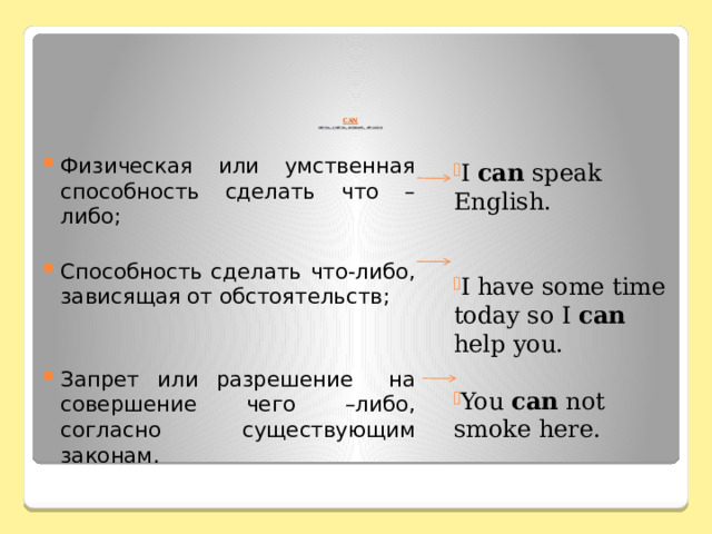        CAN  мочь, уметь, можно, нельзя Физическая или умственная способность сделать что –либо; Способность сделать что-либо, зависящая от обстоятельств; Запрет или разрешение на совершение чего –либо, согласно существующим законам. I can speak English. I have some time today so I can help you. You can not smoke here. 