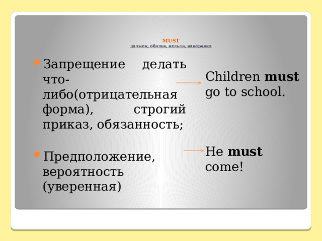    MUST  должен, обязан, нельзя, наверняка Children must go to school. He must come! Запрещение делать что-либо(отрицательная форма), строгий приказ, обязанность; Предположение, вероятность (уверенная) 