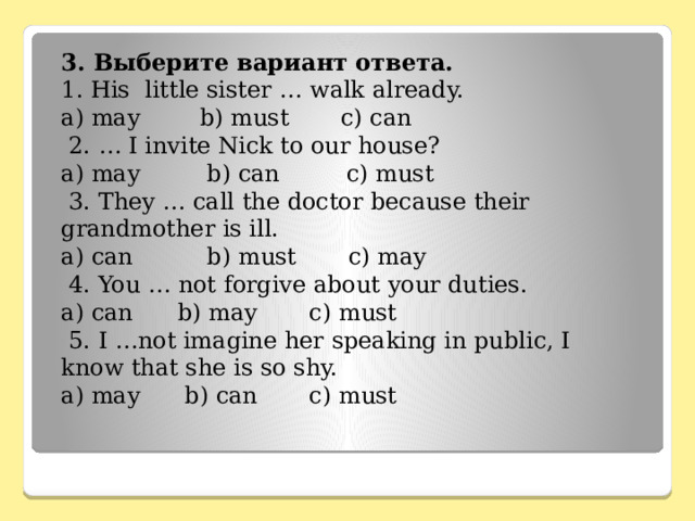 3. Выберите вариант ответа. 1. His little sister … walk already. a) may b) must c) can  2. … I invite Nick to our house? a) may b) can c) must  3. They … call the doctor because their grandmother is ill. a) can b) must c) may  4. You … not forgive about your duties. a) can b) may c) must  5. I …not imagine her speaking in public, I know that she is so shy. a) may b) can c) must 