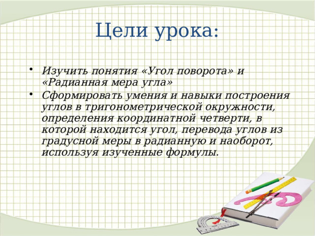 Цели урока: Изучить понятия «Угол поворота» и «Радианная мера угла» Сформировать умения и навыки построения углов в тригонометрической окружности, определения координатной четверти, в которой находится угол, перевода углов из градусной меры в радианную и наоборот, используя изученные формулы.  