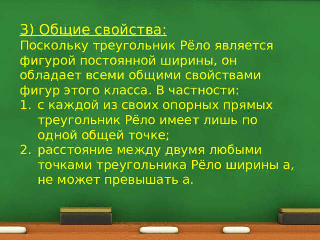 3) Общие свойства: Поскольку треугольник Рёло является фигурой постоянной ширины, он обладает всеми общими свойствами фигур этого класса. В частности: с каждой из своих опорных прямых треугольник Рёло имеет лишь по одной общей точке; расстояние между двумя любыми точками треугольника Рёло ширины a, не может превышать a. 
