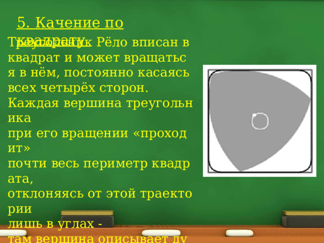 5. Качение по квадрату  Треугольник Рёло вписан в квадрат и может вращаться в нём, постоянно касаясь всех четырёх сторон. Каждая вершина треугольника  при его вращении «проходит» почти весь периметр квадрата,  отклоняясь от этой траектории  лишь в углах -там вершина описывает дугу  эллипса 