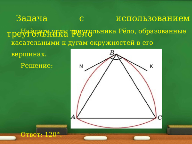 Задача с использованием треугольника Рёло Найдите углы треугольника Рёло, образованные касательными к дугам окружностей в его вершинах. Решение: Ответ: 120°. M K 