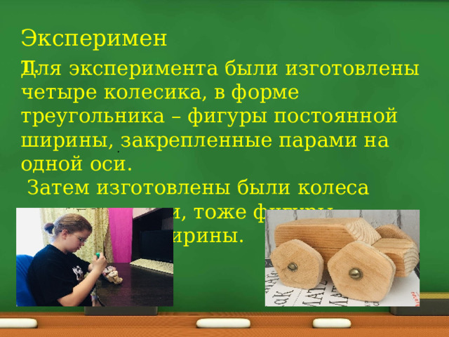 Эксперимент. Для эксперимента были изготовлены четыре колесика, в форме треугольника – фигуры постоянной ширины, закрепленные парами на одной оси.  Затем изготовлены были колеса пятиугольники, тоже фигуры постоянной ширины. . 