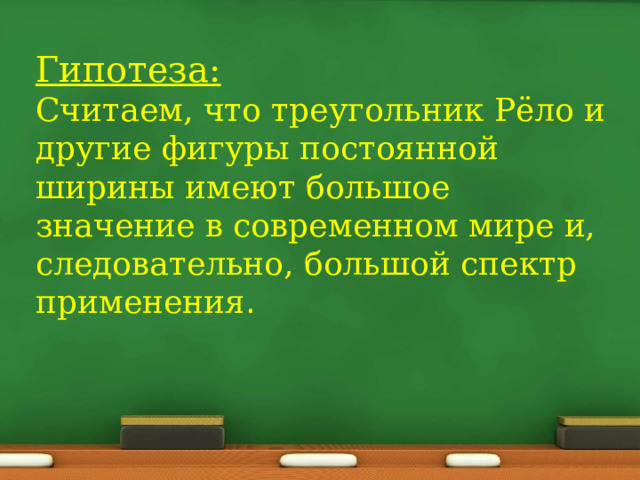 Гипотеза:  Считаем, что треугольник Рёло и другие фигуры постоянной ширины имеют большое значение в современном мире и, следовательно, большой спектр применения . 