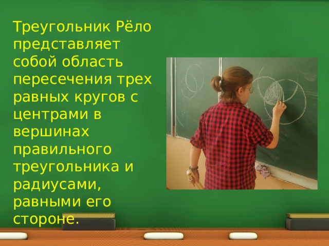 Треугольник Рёло представляет собой область пересечения трех равных кругов с центрами в вершинах правильного треугольника и радиусами, равными его стороне. 
