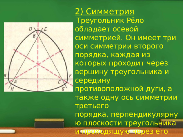2) Симметрия  Треугольник Рёло обладает осевой симметрией. Он имеет три оси симметрии второго порядка, каждая из которых проходит через вершину треугольника и середину противоположной дуги, а также одну ось симметрии третьего порядка, перпендикулярную плоскости треугольника и проходящую через его центр. 